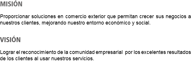 MISIÓN Proporcionar soluciones en comercio exterior que permitan crecer sus negocios a nuestros clientes, mejorando nuestro entorno económico y social. VISIÓN Lograr el reconocimiento de la comunidad empresarial por los excelentes resultados de los clientes al usar nuestros servicios.